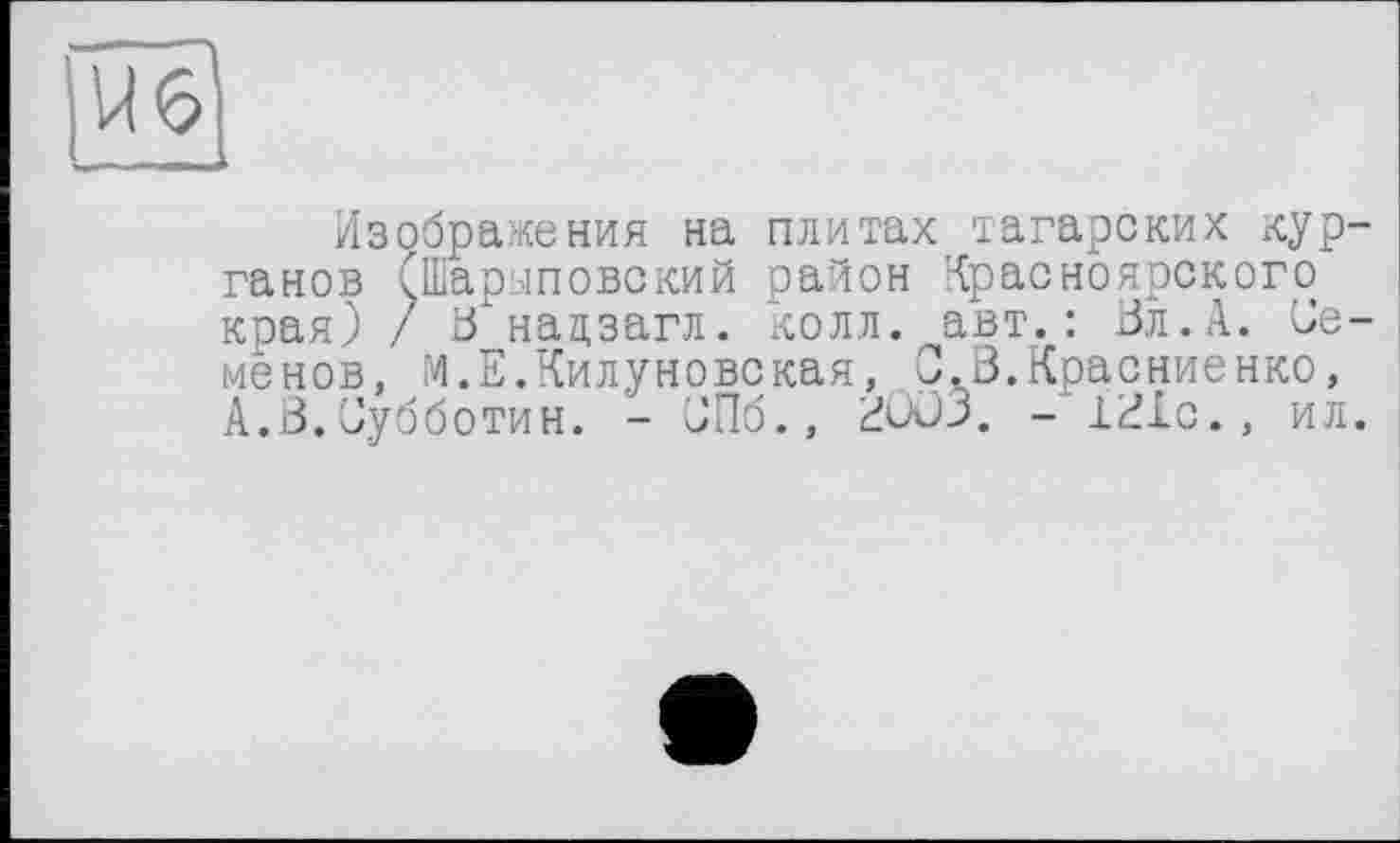 ﻿Изображения на плитах тагарских курганов (Шарыповекий район Красноярского края) / В нацзагл. колл, авт.: 0л.А. Семенов, М.Е.Килуновская, С.В.Красниенко, А.В.Субботин. - СПб., 2003. - 1ВХс., ил.